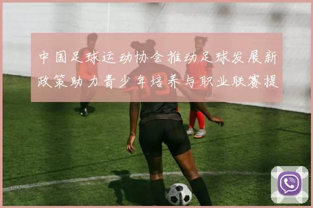 中国足球运动协会推动足球发展新政策助力青少年培养与职业联赛提升