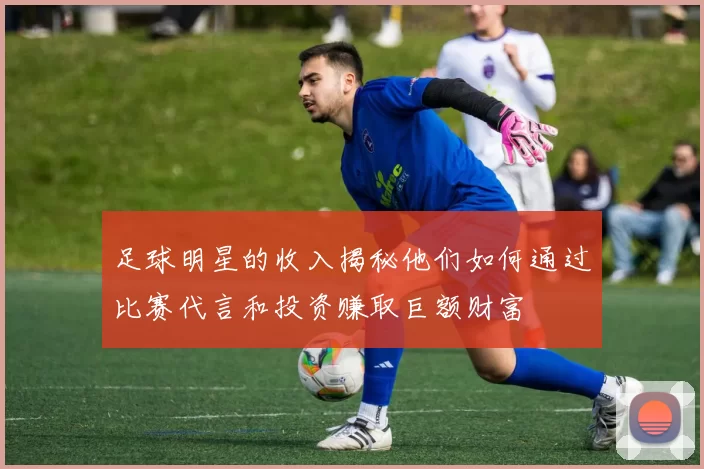 足球明星的收入揭秘他们如何通过比赛代言和投资赚取巨额财富