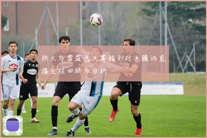 热火与雷霆总决赛精彩对决腾讯直播全程回顾与分析