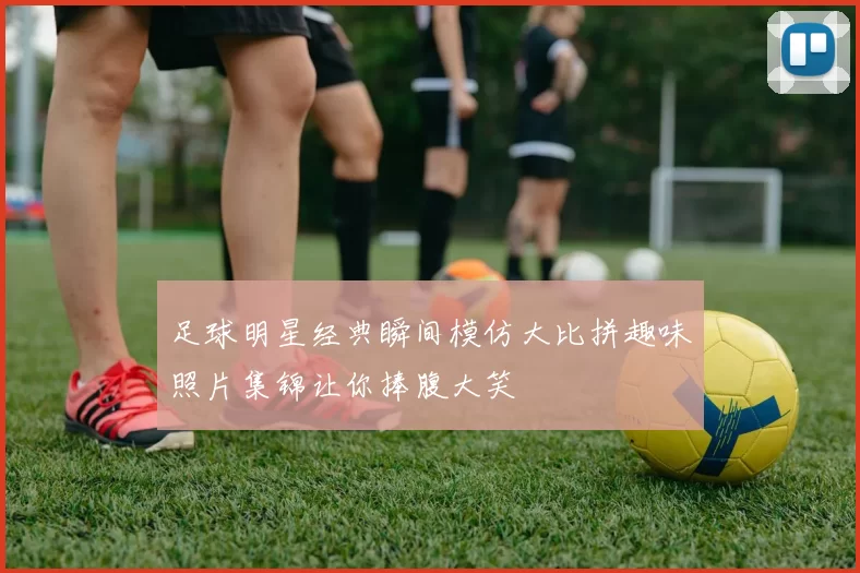 足球明星经典瞬间模仿大比拼趣味照片集锦让你捧腹大笑