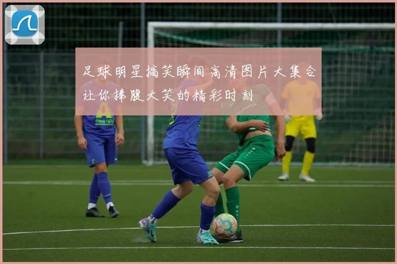 足球明星搞笑瞬间高清图片大集合让你捧腹大笑的精彩时刻