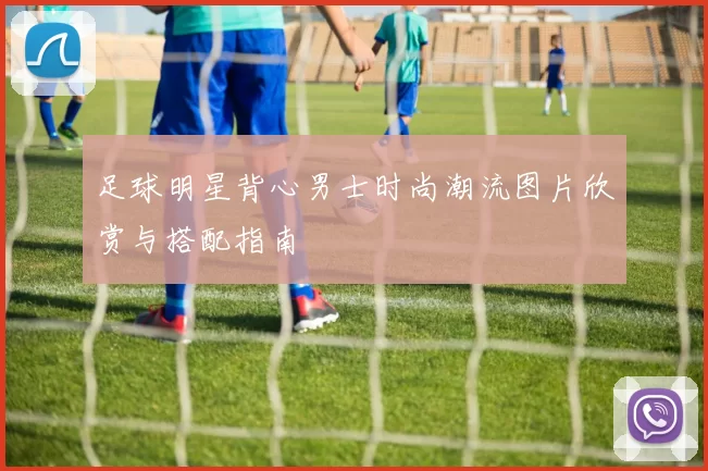 足球明星背心男士时尚潮流图片欣赏与搭配指南