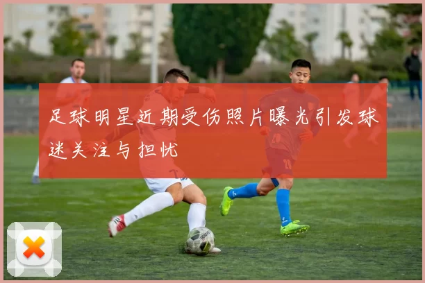 足球明星近期受伤照片曝光引发球迷关注与担忧